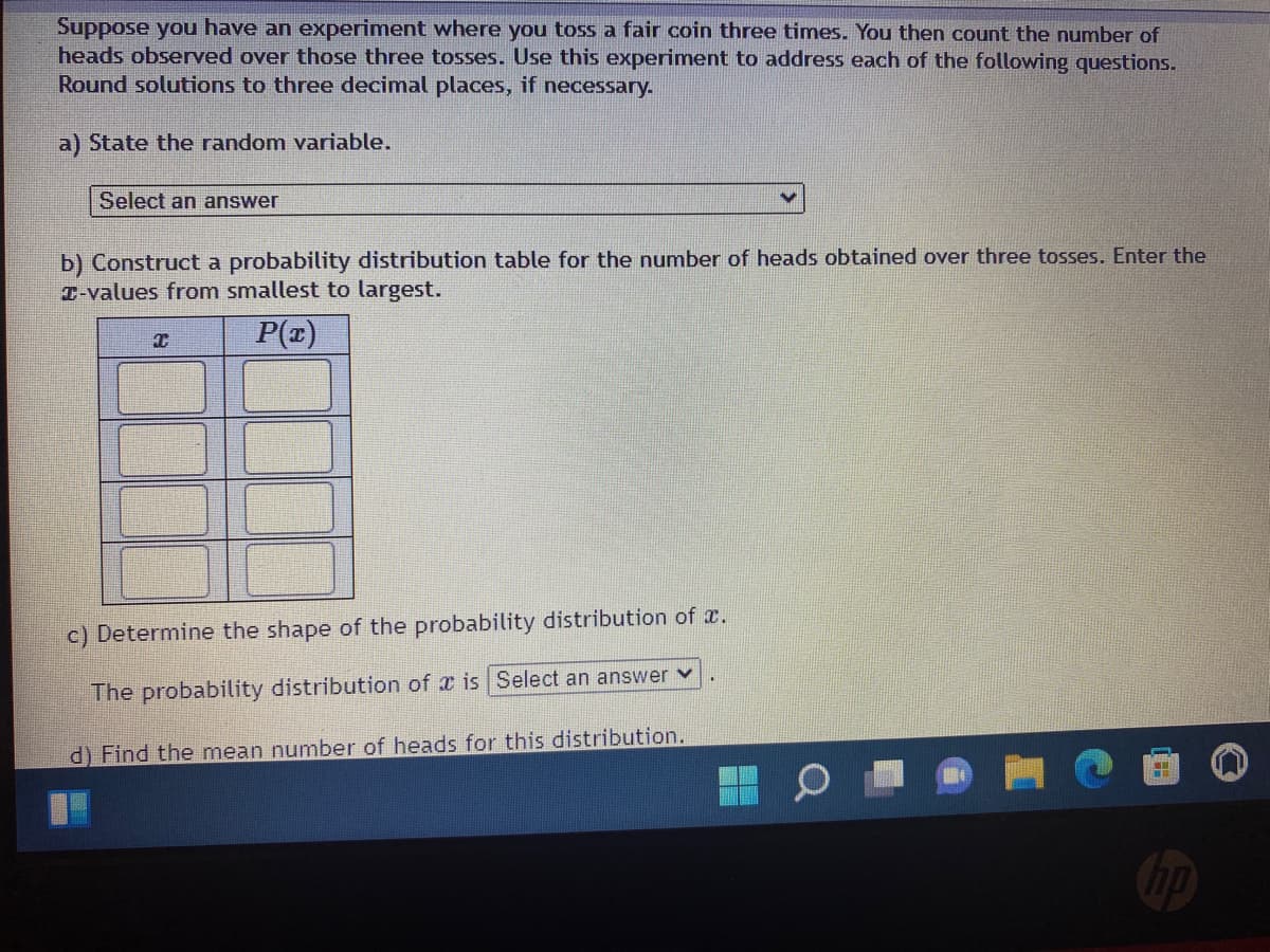 Suppose you have an experiment where you toss a fair coin three times. You then count the number of
heads observed over those three tosses. Use this experiment to address each of the following questions.
Round solutions to three decimal places, if necessary.
a) State the random variable.
Select an answer
V
b) Construct a probability distribution table for the number of heads obtained over three tosses. Enter the
T-values from smallest to largest.
C
P(x)
c) Determine the shape of the probability distribution of .
The probability distribution of is Select an answer ✓
d) Find the mean number of heads for this distribution.
hp