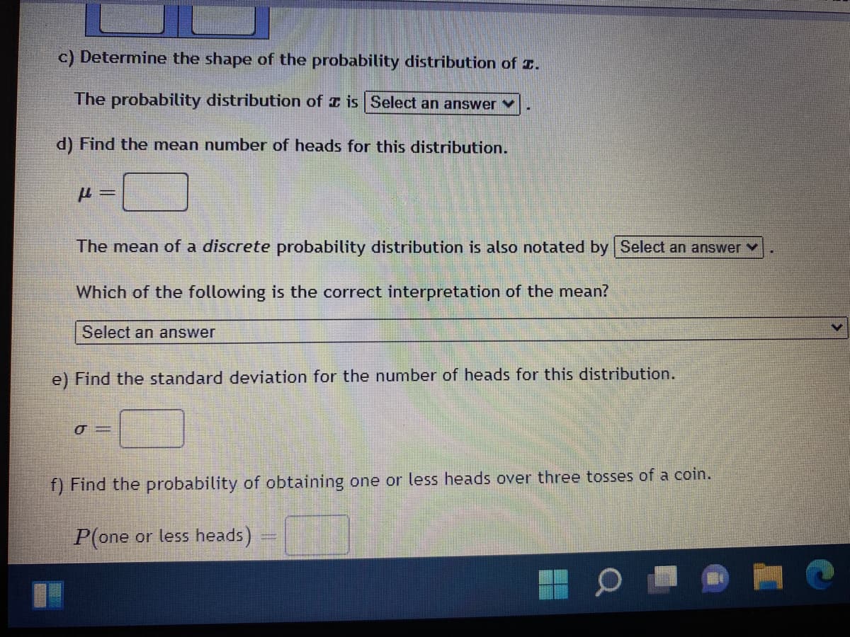 c) Determine the shape of the probability distribution of .
The probability distribution of is Select an answer
d) Find the mean number of heads for this distribution.
μl =
The mean of a discrete probability distribution is also notated by Select an answer
Which of the following is the correct interpretation of the mean?
Select an answer
e) Find the standard deviation for the number of heads for this distribution.
0-
f) Find the probability of obtaining one or less heads over three tosses of a coin.
P(one or less heads)
O
1