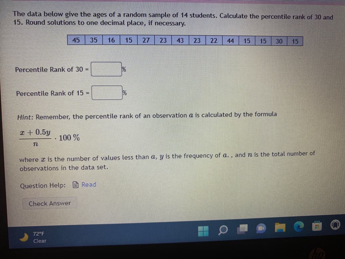 The data below give the ages of a random sample of 14 students. Calculate the percentile rank of 30 and
15. Round solutions to one decimal place, if necessary.
45
35
16
15
27
23
43
23
22
44
15
15
30
15
Percentile Rank of 30 =
%
Percentile Rank of 15 =
%
Hint: Remember, the percentile rank of an observation a is calculated by the formula
I+0.5y
·100 %
where z is the number of values less than a, y is the frequency of a. , and n is the total number of
observations in the data set.
Question Help: Read
Check Answer
72 F
Clear
