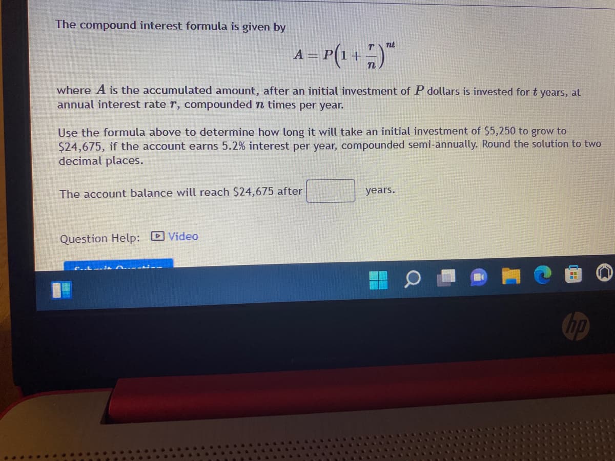 The compound interest formula is given by
– P(1 + )"
Tit
where A is the accumulated amount, after an initial investment of P dollars is invested for t years, at
annual interest rate r, compounded n times per year.
Use the formula above to determine how long it will take an initial investment of $5,250 to grow to
$24,675, if the account earns 5.2% interest per year, compounded semi-annually. Round the solution to two
decimal places.
The account balance will reach $24,675 after
years.
Question Help: D Video
hp
