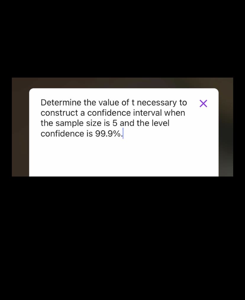 **Constructing a Confidence Interval**

To determine the value of \( t \) necessary for constructing a confidence interval when the sample size is 5 and the level of confidence is 99.9%, follow these steps:

1. **Determine Degrees of Freedom (df):**
   - Degrees of Freedom: \( df = n - 1 \)
   - Given sample size (\( n \)) is 5.
   - \( df = 5 - 1 = 4 \)

2. **Locate \( t \)-Value:**
   - Using a *t-distribution table* or statistical software, locate the \( t \)-value corresponding to \( df = 4 \) for a 99.9% confidence level.
   - For a 99.9% confidence level, the critical region is \( \alpha = 0.001 \), and hence, you look for \( \frac{\alpha}{2} = 0.0005 \).

By consulting a t-distribution table or relevant software, you can find this specific \( t \)-value. Ensure your resources provide accurate \( t \)-values for high confidence levels and corresponding degrees of freedom.

Understanding and applying the correct \( t \)-value is crucial in achieving accurate results in statistical analysis, ensuring the reliability of your confidence intervals.