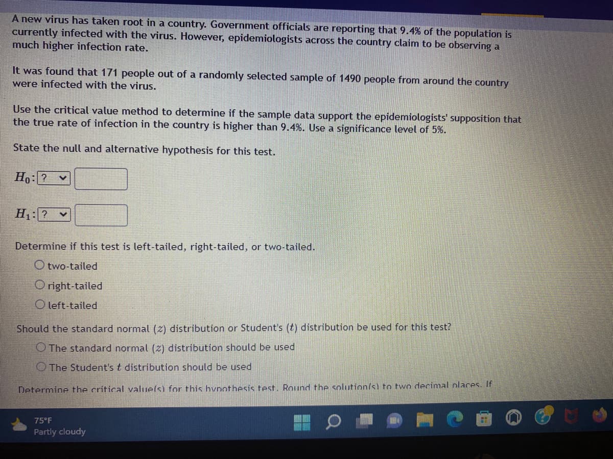 A new virus has taken root in a country. Government officials are reporting that 9.4% of the population is
currently infected with the virus. However, epidemiologists across the country claim to be observing a
much higher infection rate.
It was found that 171 people out of a randomly selected sample of 1490 people from around the country
were infected with the virus.
Use the critical value method to determine if the sample data support the epidemiologists' supposition that
the true rate of infection in the country is higher than 9.4%. Use a significance level of 5%.
State the null and alternative hypothesis for this test.
Ho: ? V
H₁: ? ✓
Determine if this test is left-tailed, right-tailed, or two-tailed.
Otwo-tailed
Oright-tailed
Oleft-tailed
Should the standard normal (2) distribution or Student's (t) distribution be used for this test?
O The standard normal (2) distribution should be used
The Student's t distribution should be used
Determine the critical value(s) for this hypothesis test. Round the solution(s) to two decimal places. If
HE
75°F
Partly cloudy