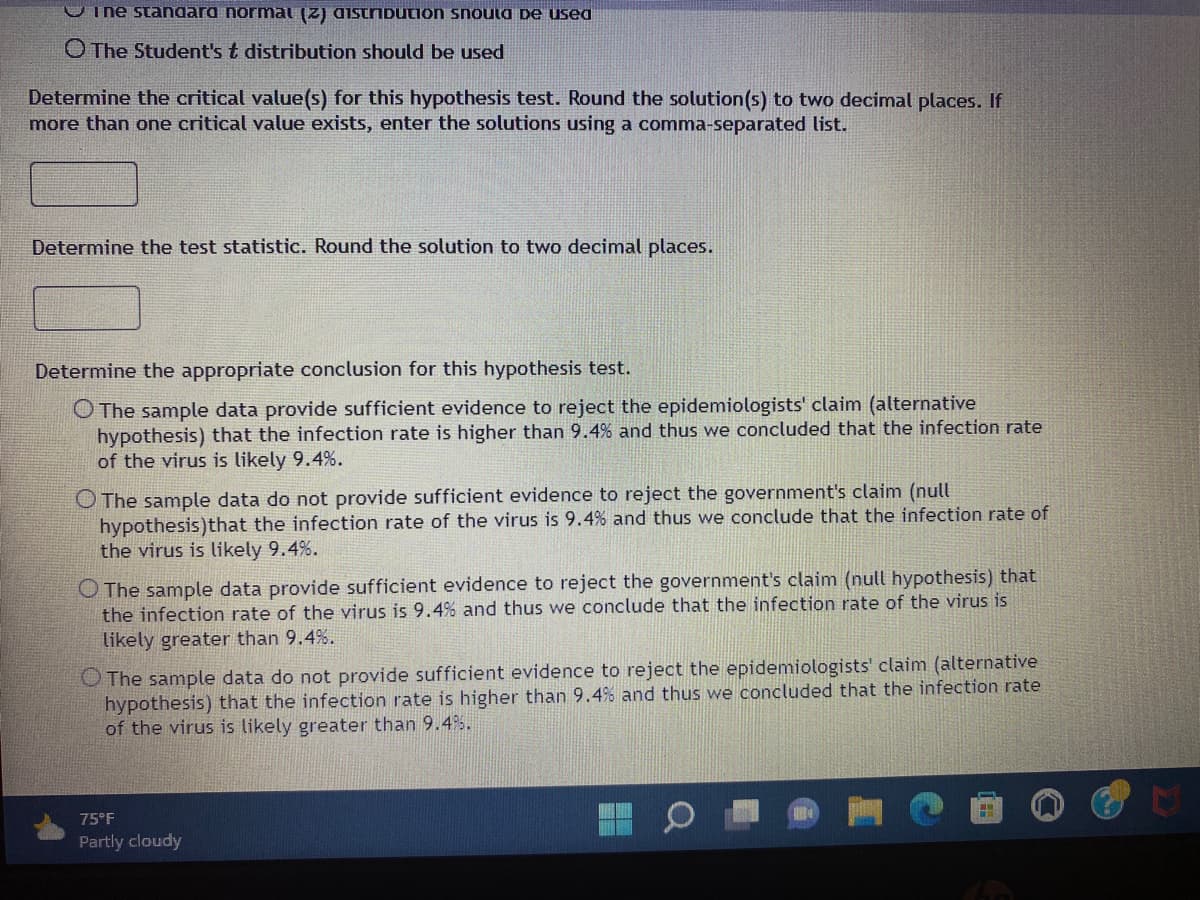 I ne standard normat (2) distribution should be used
The Student's t distribution should be used
Determine the critical value(s) for this hypothesis test. Round the solution (s) to two decimal places. If
more than one critical value exists, enter the solutions using a comma-separated list.
Determine the test statistic. Round the solution to two decimal places.
Determine the appropriate conclusion for this hypothesis test.
O The sample data provide sufficient evidence to reject the epidemiologists' claim (alternative
hypothesis) that the infection rate is higher than 9.4% and thus we concluded that the infection rate
of the virus is likely 9.4%.
O The sample data do not provide sufficient evidence to reject the government's claim (null
hypothesis) that the infection rate of the virus is 9.4% and thus we conclude that the infection rate of
the virus is likely 9.4%.
O The sample data provide sufficient evidence to reject the government's claim (null hypothesis) that
the infection rate of the virus is 9.4% and thus we conclude that the infection rate of the virus is
likely greater than 9.4%.
O The sample data do not provide sufficient evidence to reject the epidemiologists' claim (alternative
hypothesis) that the infection rate is higher than 9.4% and thus we concluded that the infection rate
of the virus is likely greater than 9.4%.
75°F
Partly cloudy
F
