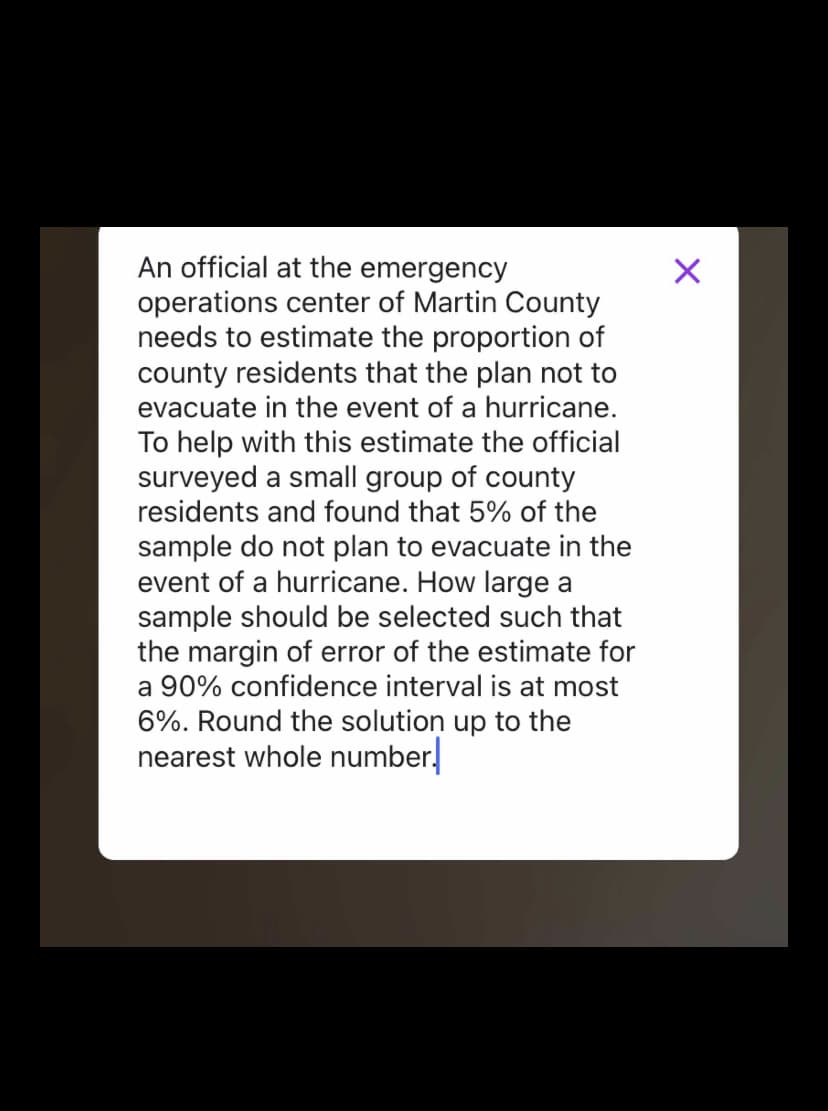 An official at the emergency
operations center of Martin County
needs to estimate the proportion of
county residents that the plan not to
evacuate in the event of a hurricane.
To help with this estimate the official
surveyed a small group of county
residents and found that 5% of the
sample do not plan to evacuate in the
event of a hurricane. How large a
sample should be selected such that
the margin of error of the estimate for
a 90% confidence interval is at most
6%. Round the solution up to the
nearest whole number.