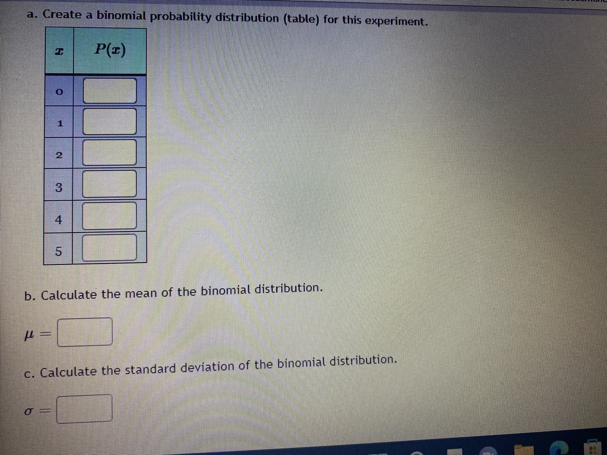 a. Create a binomial probability distribution (table) for this experiment.
P(z)
O
1
2
3
4
5
b. Calculate the mean of the binomial distribution.
c. Calculate the standard deviation of the binomial distribution.
σ=
сл
ww