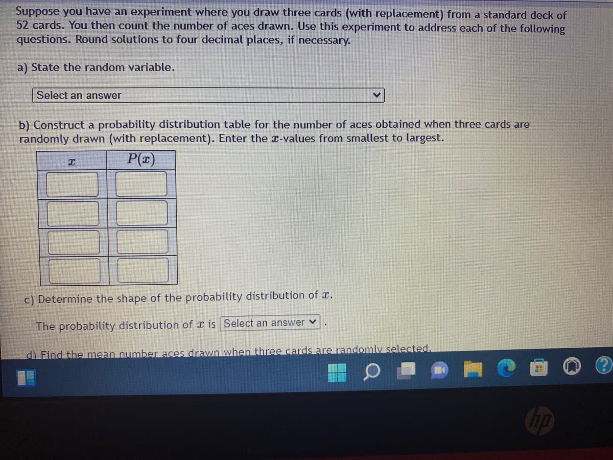 Suppose you have an experiment where you draw three cards (with replacement) from a standard deck of
52 cards. You then count the number of aces drawn. Use this experiment to address each of the following
questions. Round solutions to four decimal places, if necessary.
a) State the random variable.
Select an answer
b) Construct a probability distribution table for the number of aces obtained when three cards are
randomly drawn (with replacement). Enter the x-values from smallest to largest.
C
P(x)
c) Determine the shape of the probability distribution of .
The probability distribution of is Select an answer ✓
d) Find the mean number aces drawn when three cards are randomly selected.
no