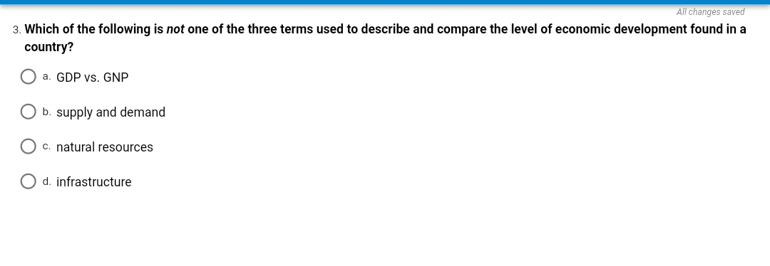 All changes saved
3. Which of the following is not one of the three terms used to describe and compare the level of economic development found in a
country?
O a. GDP vs. GNP
b. supply and demand
O c. natural resources
O d. infrastructure
