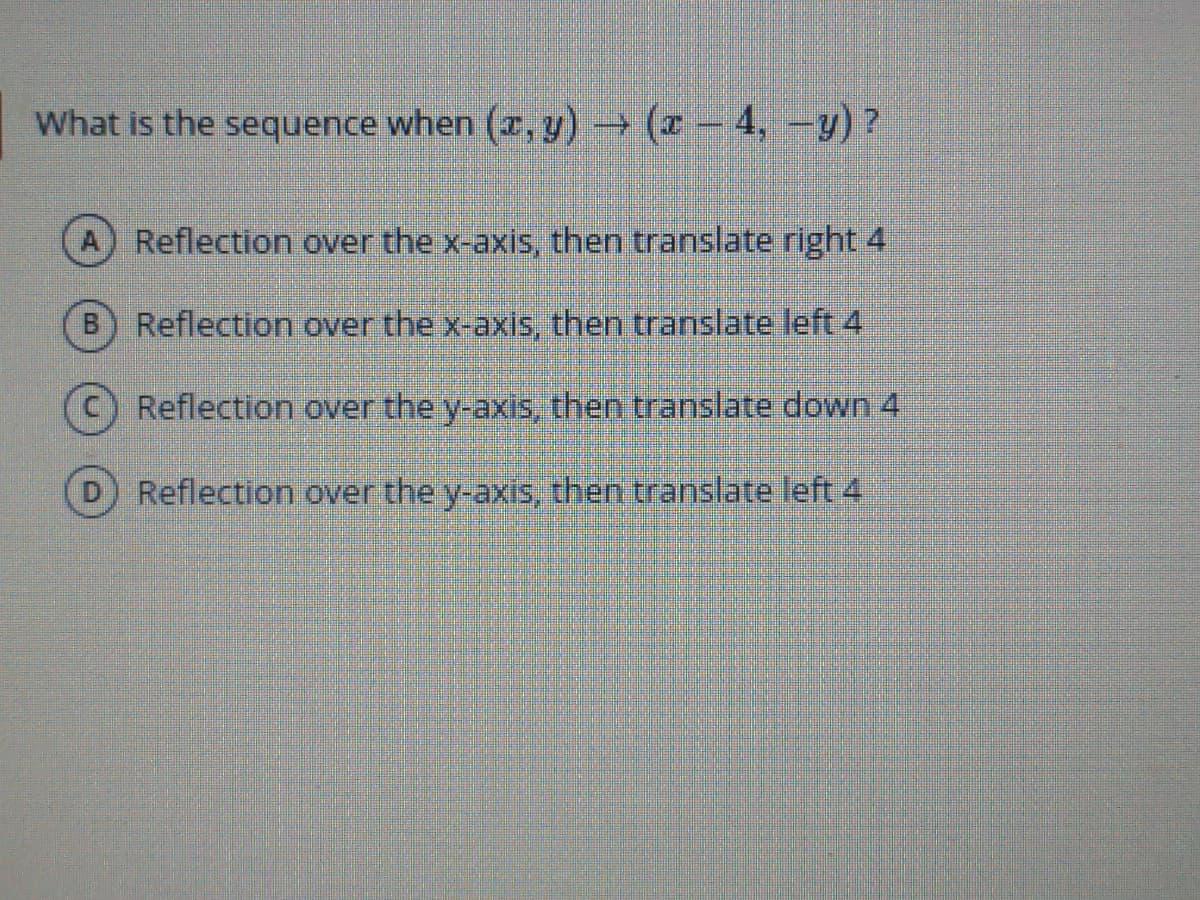 What is the sequence when (x, y) (-4, -y)?
Reflection over the x-axis, then translate right 4
Reflection over the x-axis, then translate left 4
Reflection over the y-axis, then translate down 4
Reflection over the y-axis, then translate left 4
