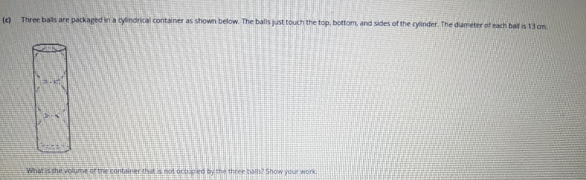 (c)
Three balls are packaged in a cylindrical container as shown below. The balls just touch the top, bottom, and sides of the cylinder. The diameter of each ball is 13 cm.
What is the volume of the coitalier that is not occupied by the three balls? Show your work.
