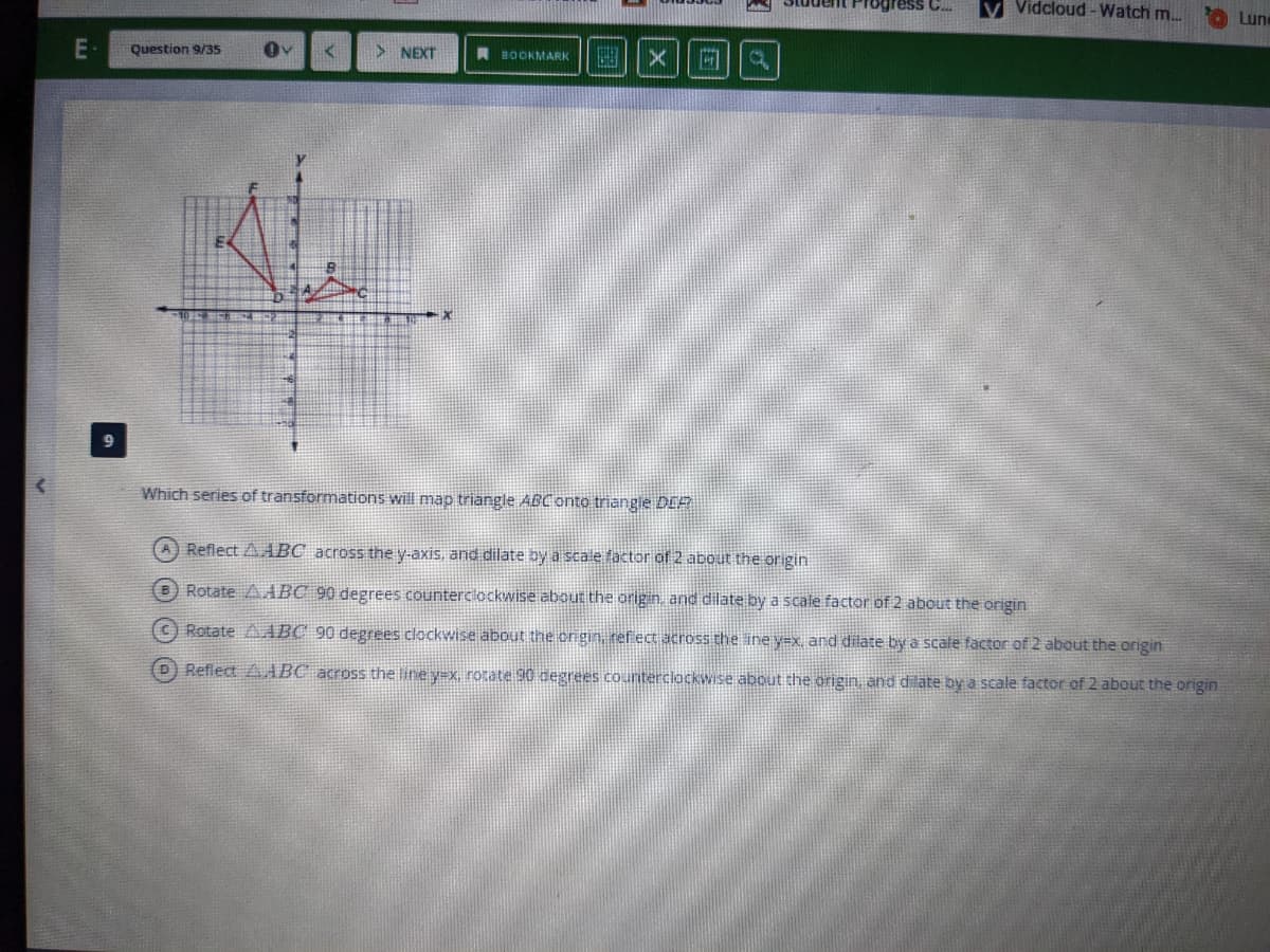 Student Progress C.
V Vidcloud -Watch m..
Lune
Question 9/35s
国| x
NEXT
A BOOKMARK
Which series of transformations will map triangle ABConto triangie DER
A Reflect A ABC across the y-axis, and dilate by a scale factor of 2 about the origin
B Rotate AABC 90 degrees counterclockwise about the origin, and dilate by a scale factor of 2 about the origin
ORotate AABC 90 degrees clockwise about the ongin, ref ect across the ine y=x, and dilate by a scale factor of 2 about the origin
D) Reflect AABC across the line y=x, rotate 90 degrees counterclockwise about the origin, and dilate by a scale factor of 2 about the origin
