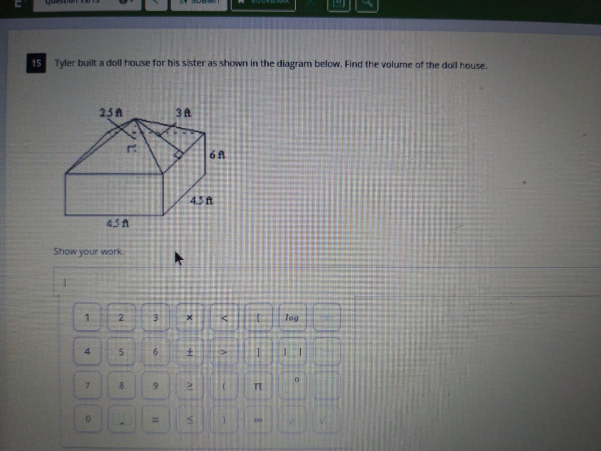 CL/ELUOnsanh
15
Tyler built a doll house for his sister as shown in the diagram below. Find the volurne of the doll house.
25A
3A
6A
4.5ft
4.5A
Show your work.
2.
log
4.
土
7.
8.
%3D
Al
VI
6.
1.
