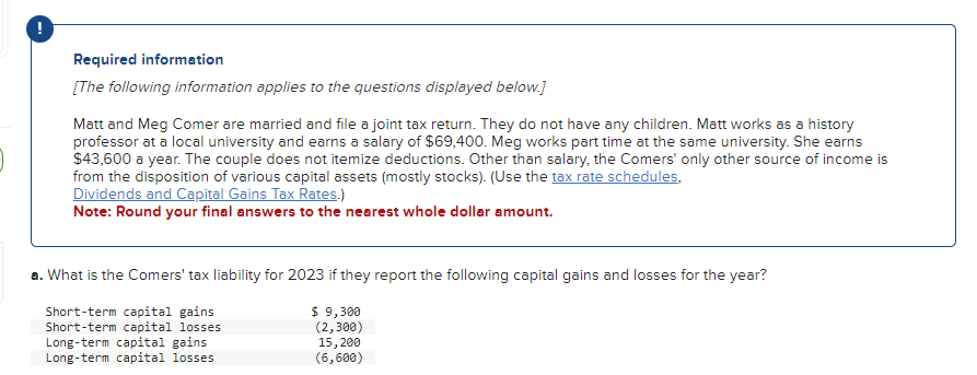 !
Required information
[The following information applies to the questions displayed below.]
Matt and Meg Comer are married and file a joint tax return. They do not have any children. Matt works as a history
professor at a local university and earns a salary of $69,400. Meg works part time at the same university. She earns
$43,600 a year. The couple does not itemize deductions. Other than salary, the Comers' only other source of income is
from the disposition of various capital assets (mostly stocks). (Use the tax rate schedules,
Dividends and Capital Gains Tax Rates.)
Note: Round your final answers to the nearest whole dollar amount.
a. What is the Comers' tax liability for 2023 if they report the following capital gains and losses for the year?
Short-term capital gains
Short-term capital losses
Long-term capital gains
Long-term capital losses
$ 9,300
(2,300)
15,200
(6,600)