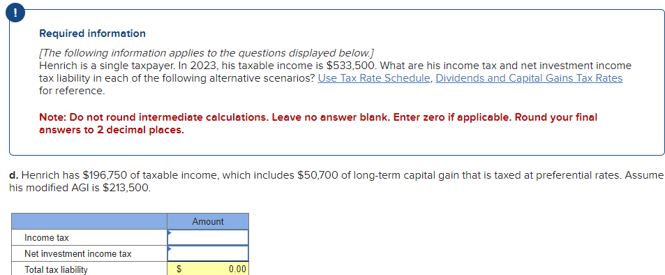 Required information
[The following information applies to the questions displayed below.]
Henrich is a single taxpayer. In 2023, his taxable income is $533,500. What are his income tax and net investment income
tax liability in each of the following alternative scenarios? Use Tax Rate Schedule, Dividends and Capital Gains Tax Rates
for reference.
Note: Do not round intermediate calculations. Leave no answer blank. Enter zero if applicable. Round your final
answers to 2 decimal places.
d. Henrich has $196,750 of taxable income, which includes $50,700 of long-term capital gain that is taxed at preferential rates. Assume
his modified AGI is $213,500.
Income tax
Net investment income tax
Total tax liability
Amount
$
0.00