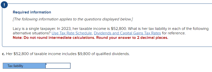 Required information
[The following information applies to the questions displayed below.]
Lacy is a single taxpayer. In 2023, her taxable income is $52,800. What is her tax liability in each of the following
alternative situations? Use Tax Rate Schedule, Dividends and Capital Gains Tax Rates for reference.
Note: Do not round intermediate calculations. Round your answer to 2 decimal places.
c. Her $52,800 of taxable income includes $9,800 of qualified dividends.
Tax liability