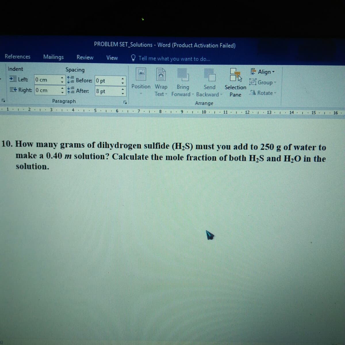 PROBLEM SET_Solutions - Word (Product Activation Failed)
References
Mailings
Review
View
Tell me what you want to do...
Indent
Spacing
Align
三Left
0 cm
Before: 0 pt
Group
Position Wrap
Bring
Text Forward Backward-
Send
Selection
ERight: 0 cm
= After
8 pt
L Rotate
Pane
Paragraph
Arrange
• 1.1
2.
4
6. I. 7 I 8. 1
I. 10
11
I. 12.
13 .I 14.
I 15. I 16.
10. How many grams of dihydrogen sulfide (H2S) must you add to 250 g of water to
make a 0.40 m solution? Calculate the mole fraction of both H2S and H,O in the
solution.
