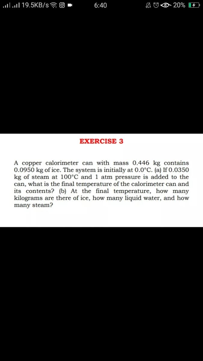 lll 19.5KB/s? O
6:40
20%
EXERCISE 3
A copper calorimeter can with mass 0.446 kg contains
0.0950 kg of ice. The system is initially at 0.0°C. (a) If 0.0350
kg of steam at 100°C and 1 atm pressure is added to the
can, what is the final temperature of the calorimeter can and
its contents? (b) At the final temperature, how many
kilograms are there of ice, how many liquid water, and how
many steam?
