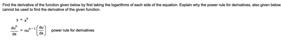 Find the derivative of the function given below by first taking the logarithms of each side of the equation. Explain why the power rule for derivatives, also given below,
cannot be used to find the derivative of the given function.
y = x*
du"
du
= nun-1
dx
power rule for derivatives
dx
