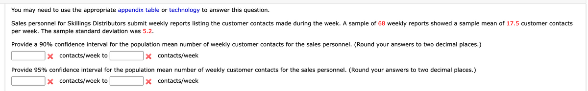 You may need to use the appropriate appendix table or technology to answer this question.
Sales personnel for Skillings Distributors submit weekly reports listing the customer contacts made during the week. A sample of 68 weekly reports showed a sample mean of 17.5 customer contacts
per week. The sample standard deviation was 5.2.
Provide a 90% confidence interval for the population mean number of weekly customer contacts for the sales personnel. (Round your answers to two decimal places.)
X contacts/week to
contacts/week
Provide 95% confidence interval for the population mean number of weekly customer contacts for the sales personnel. (Round your answers to two decimal places.)
X contacts/week
X contacts/week to