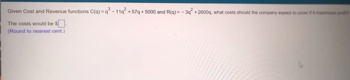 Given Cost and Revenue functions C(q) =q° - 11g +57q + 5000 and R(g) = - 3g + 2600q, what costs should the company expect to cover if it maximzes proft?
The costs would be $.
(Round to nearest cent.)
