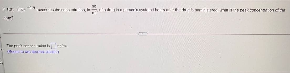 ng
If C(t) = 50t e
- 0.2t
measures the concentration, in
of a drug in a person's system t hours after the drug is administered, what is the peak concentration of the
ml
drug?
The peak concentration is ng/ml.
le
(Round to two decimal places.)
Ely
