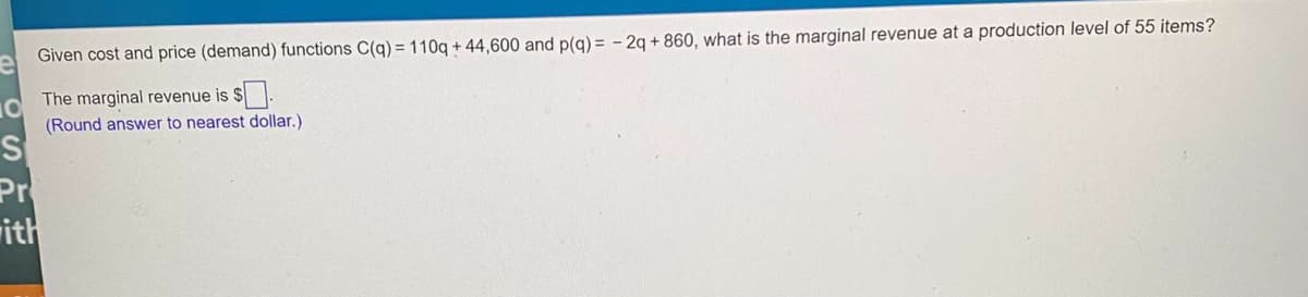 Given cost and price (demand) functions C(g)= 110q + 44,600 and p(g) = - 2g + 860, what is the marginal revenue at a production level of 55 items?
The marginal revenue is $ .
(Round answer to nearest dollar.)
Pr
rith
