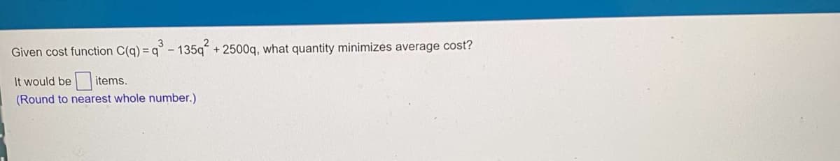 Given cost function C(q)
= q° - 135q + 2500q, what quantity minimizes average cost?
It would be items.
(Round to nearest whole number.)
