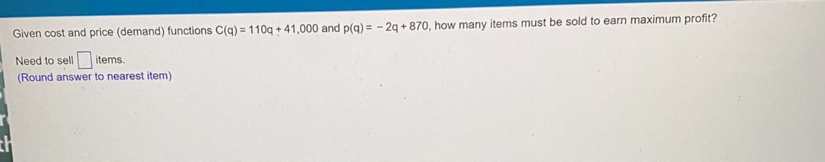 Given cost and price (demand) functions C(q) = 110q + 41,000 and p(g) = - 2q + 870, how many items must be sold to earn maximum profit?
Need to sell
items.
(Round answer to nearest item)
