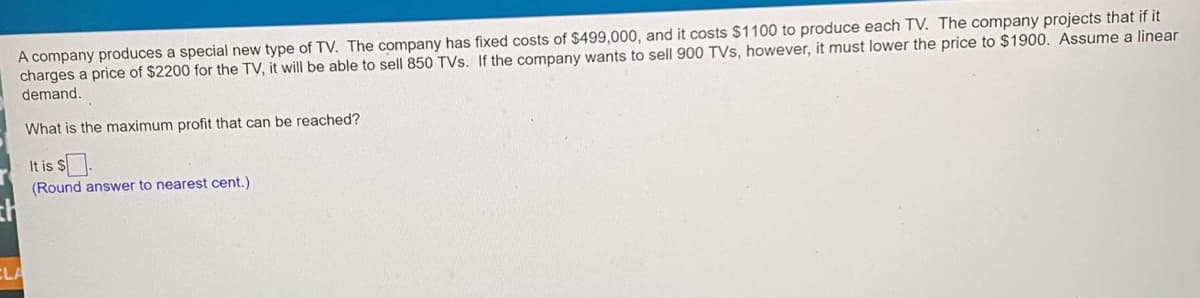 A company produces a special new type of TV. The company has fixed costs of $499,000, and it costs $1100 to produce each TV. The company projects that if it
charges a price of $2200 for the TV, it will be able to sell 850 TVs. If the company wants to sell 900 TVs, however, it must lower the price to $1900. Assume a linear
demand.
What is the maximum profit that can be reached?
It is $.
(Round answer to nearest cent.)
