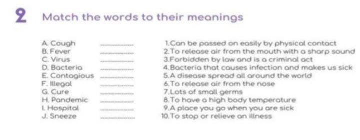 2
Match the words to their meanings
A Cough
B. Fever
C. Virus
D. Bacteria
E. Contogious
F. Illegal
G. Cure
H. Pandemic
L Hospital
J. Sneeze
1.Con be possed on easily by physical contact
2.To release air from the mouth with a shorp sound
3.Forbidden by law and is a criminal oct
4.Bacteria that couses infection and makes us sick
S.A disease spread all around the world
6. To release air from the nose
7.Lots of smoll germs
8. To have a high body temperoture
9.A place you go when you are sick
10. To stop or relieve on illness
