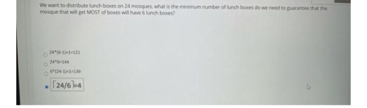 We want to distribute lunch boxes on 24 mosques, what is the minimum number of lunch boxes do we need to guarantee that the
mosque that will get MOST of boxes will have 6 lunch boxes?
24 (6-1)+1121
24 6144
6(24-1)+1139
T24/6-4
