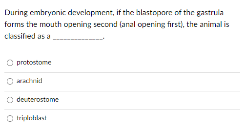 During embryonic development, if the blastopore of the gastrula
forms the mouth opening second (anal opening first), the animal is
classified as a
protostome
arachnid
deuterostome
triploblast
