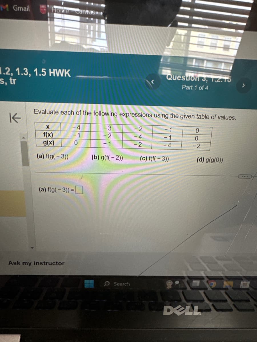 M Gmail
Home Canvas
.2, 1.3, 1.5 HWK
s, tr
K
Evaluate each of the following expressions using the given table of values.
- 3
- 1
-2
-1
- 1
-4
X
f(x)
g(x)
(a) f(g(-3))
(a) f(g(-3)) =
Ask my instructor
-4
- 1
0
422
(b) g(f(-2))
O Search
Question 3, 1.2.15
Part 1 of 4
-2
-4
-2
(c) f(f(-3))
0
0
-2
(d) g(g(0))
DELL
5