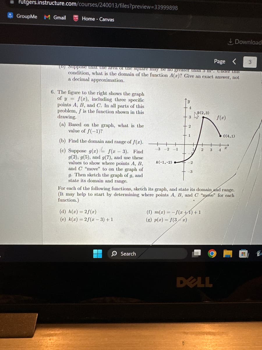 rutgers.instructure.com/courses/240013/files?preview=33999898
Home - Canvas
GroupMe M Gmail
Page
(D) Suppose that the area of the square may be no greater than 5 m. Under this
condition, what is the domain of the function A(z)? Give an exact answer, not
a decimal approximation.
6. The figure to the right shows the graph
of y=f(r), including three specific
points A, B, and C. In all parts of this
problem, f is the function shown in this
drawing.
(a) Based on the graph, what is the
value of f(-1)?
(b) Find the domain and range of f(x).
(c) Suppose g(x) f(x-3). Find
g(2), g(5), and g(7), and use these
values to show where points A, B,
and C "move" to on the graph of
g. Then sketch the graph of g, and
state its domain and range.
(d) h(x)=2f(x)
(e) k(x) = 2f(x-3)+1
3-2-1
Search
A(-1,-2)
3
-2
-3
B(2,3)
(f) m(x) = -f(x) + 1
(g) p(x) = f(3x)
f(x)
2 3 4
For each of the following functions, sketch its graph, and state its domain and range.
(It may help to start by determining where points A, B, and C "move" for each
function.)
DELL
Download
C(4,1)
3