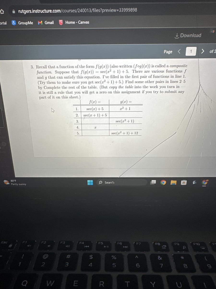 ortal
Esc
rutgers.instructure.com/courses/240013/files?preview=33999898
GroupMe M Gmail
80°F
Partly sunny
F2
@
3. Recall that a function of the form f(g(x)) (also written (fog)(x)) is called a composite
function. Suppose that f(g(x)) = sec(r² + 1) +5. There are various functions f
and g that can satisfy this equation. I've filled in the first pair of functions in line 1.
(Try them to make sure you get sec(²+1)+5.) Find some other pairs in lines 2 5
by Complete the rest of the table. (But copy the table into the work you turn in
it is still a rule that you will get a zero on this assignment if you try to submit any
part of it on this sheet.)
2
W
Home - Canvas
F3
-40)
#
3
1.
2.
3.
4.
5.
E
f(x) =
sec(x) + 5
sec(r + 1) +57
F4
▬▬▬
$
4
I
O Search
F5
R
g(x) =
2² +1
sec(r² + 1)
sec(z² + 1) + 12
%
5
F6
T
F7
< 6
F8
Y
&
Page <
n
7
Download
F9
8
*
8
1
F10
> of 3
90