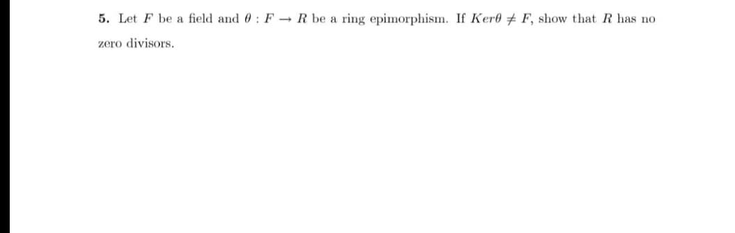 5. Let F be a field and 0: F → R be a ring epimorphism. If Kere + F, show that R has no
zero divisors.
