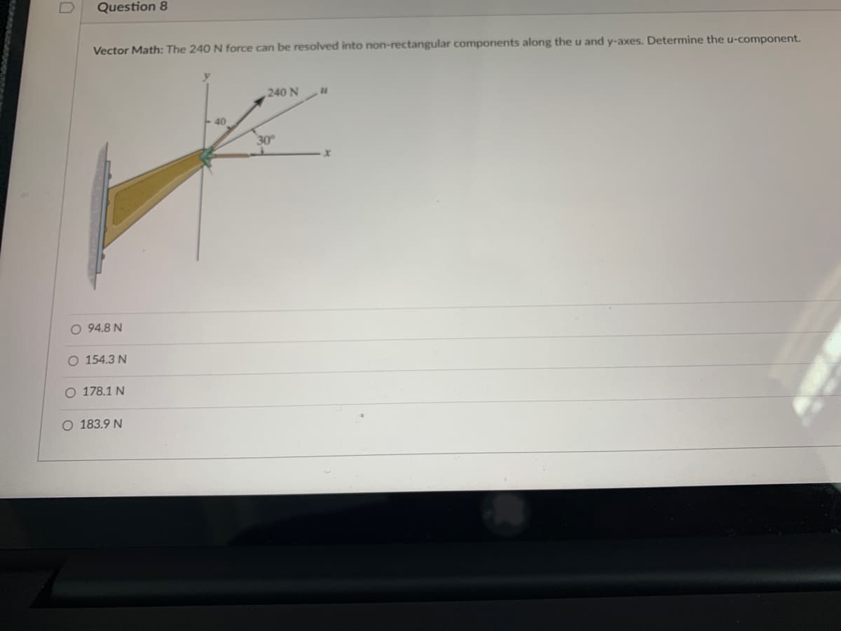 D
Question 8
Vector Math: The 240 N force can be resolved into non-rectangular components along the u and y-axes. Determine the u-component.
O 94.8 N
O 154.3 N
O 178.1 N
O 183.9 N
y
40
240 N
30°
x