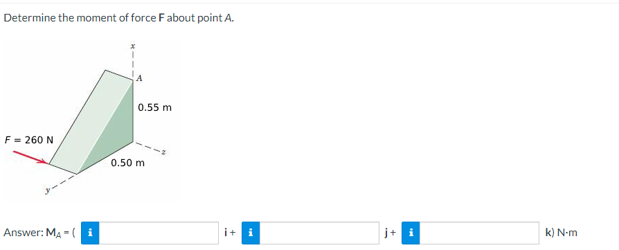 Determine the moment of force F about point A.
F = 260 N
Answer: MA = (i
0.55 m
0.50 m
i+ i
j+ i
k) N-m