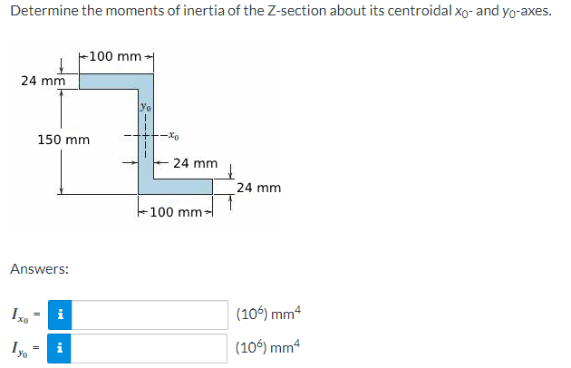 Determine the moments of inertia of the Z-section about its centroidal xo- and yo-axes.
24 mm
-100 mm
150 mm
yo
-xo
- 24 mm
Answers:
Ixo
Iyo
i
i
100 mm:
24 mm
(106) mm4
(106) mm²