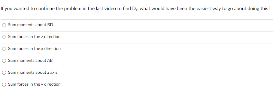 If you wanted to continue the problem in the last video to find D₂, what would have been the easiest way to go about doing this?
Sum moments about BD
Sum forces in the z direction
Sum forces in the x direction
Sum moments about AB
Sum moments about z axis
Sum forces in the y direction