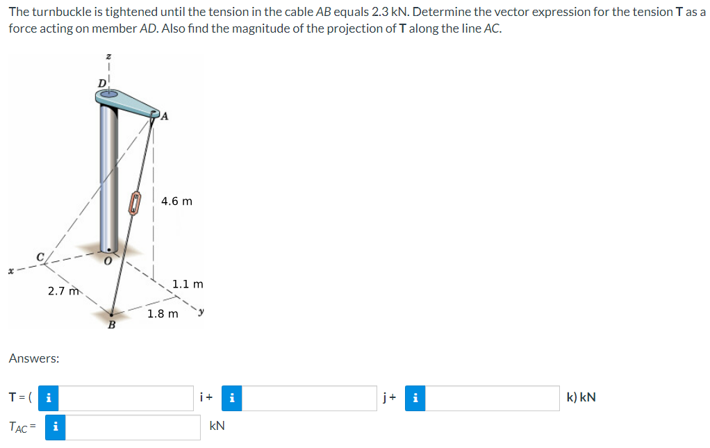 The turnbuckle is tightened until the tension in the cable AB equals 2.3 kN. Determine the vector expression for the tension T as a
force acting on member AD. Also find the magnitude of the projection of T along the line AC.
2.7 m
Answers:
A
4.6 m
1.1 m
1.8 m
T = (
i
i+
i
j+ i
k) kN
TAC=
i
KN