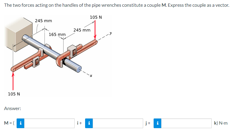 The two forces acting on the handles of the pipe wrenches constitute a couple M. Express the couple as a vector.
105 N
105 N
Answer:
245 mm
245 mm
165 mm
M=( i
i+ i
j+ i
k) N-m