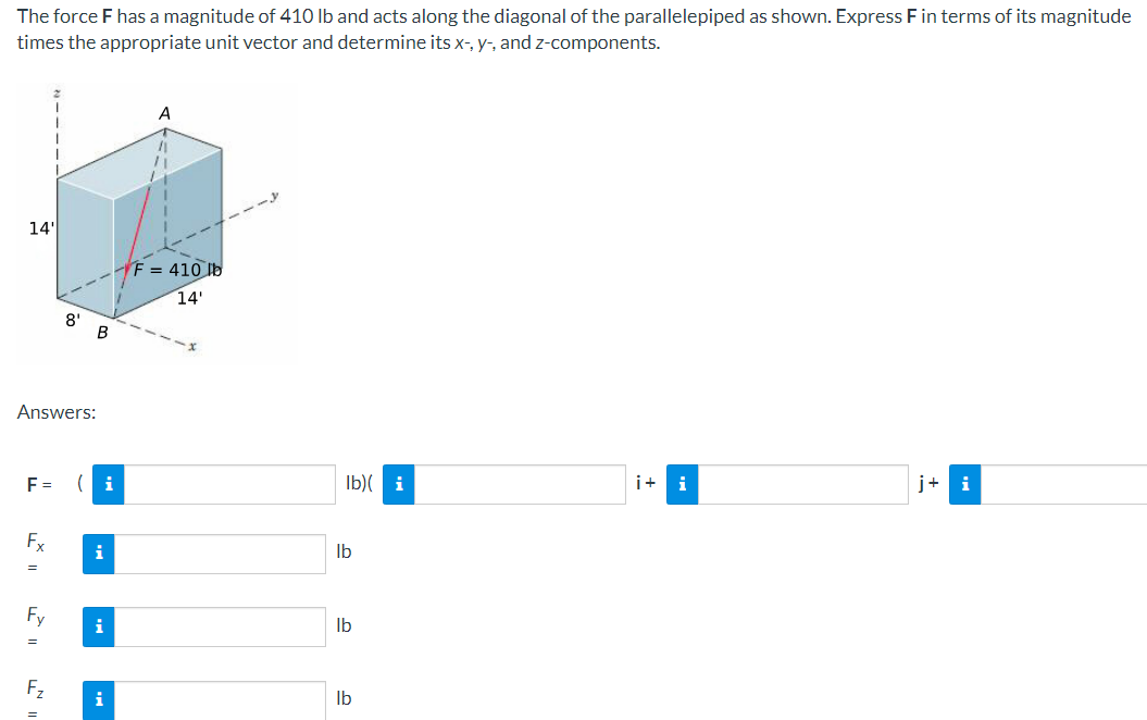 The force F has a magnitude of 410 lb and acts along the diagonal of the parallelepiped as shown. Express F in terms of its magnitude
times the appropriate unit vector and determine its x-, y, and z-components.
A
14'
F= 410 lb
14'
8'
B
Answers:
F = (i
Fx
==
lb
i
=
i
Fz
lb)(i
i+
i
j+i
lb
i
lb