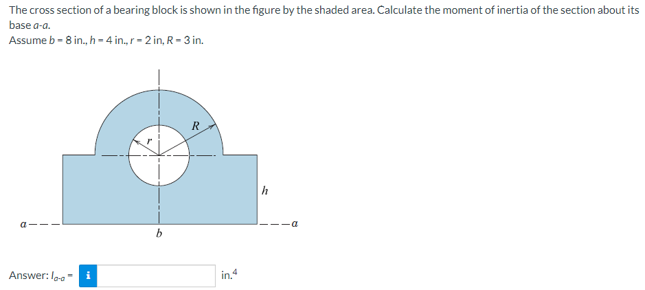 The cross section of a bearing block is shown in the figure by the shaded area. Calculate the moment of inertia of the section about its
base a-a.
Assume b = 8 in., h = 4 in., r = 2 in, R = 3 in.
a
Answer: la-a i
b
R
in.4
h
a