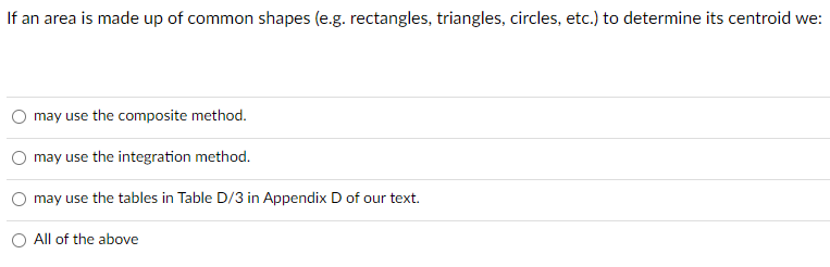 If an area is made up of common shapes (e.g. rectangles, triangles, circles, etc.) to determine its centroid we:
may use the composite method.
may use the integration method.
may use the tables in Table D/3 in Appendix D of our text.
All of the above