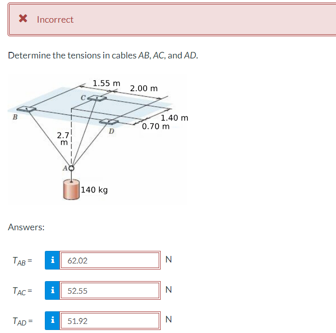 × Incorrect
Determine the tensions in cables AB, AC, and AD.
1.55 m
2.00 m
B
1.40 m
0.70 m
2.7
m
Answers:
140 kg
TAB=
TAC= i
TAD= i
62.02
N
Z ZZ
52.55
N
51.92
N