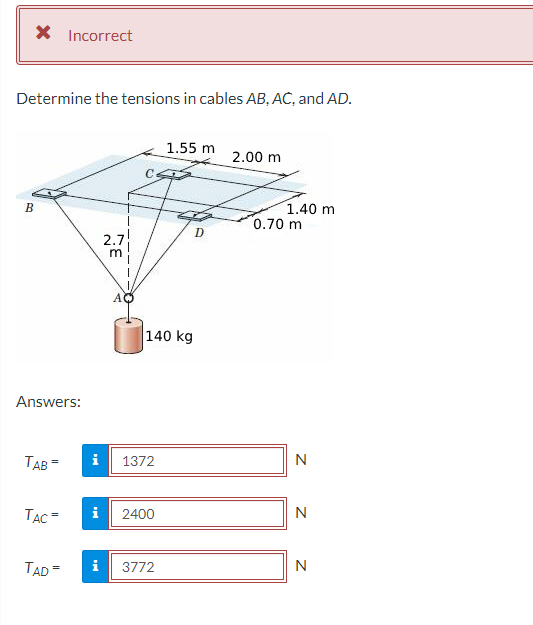 × Incorrect
Determine the tensions in cables AB, AC, and AD.
1.55 m
2.00 m
B
1.40 m
0.70 m
D
2.7
m
Answers:
TAB=
1372
TAC=
2400
TAD=
i 3772
140 kg
Z Z Z
N
N
N