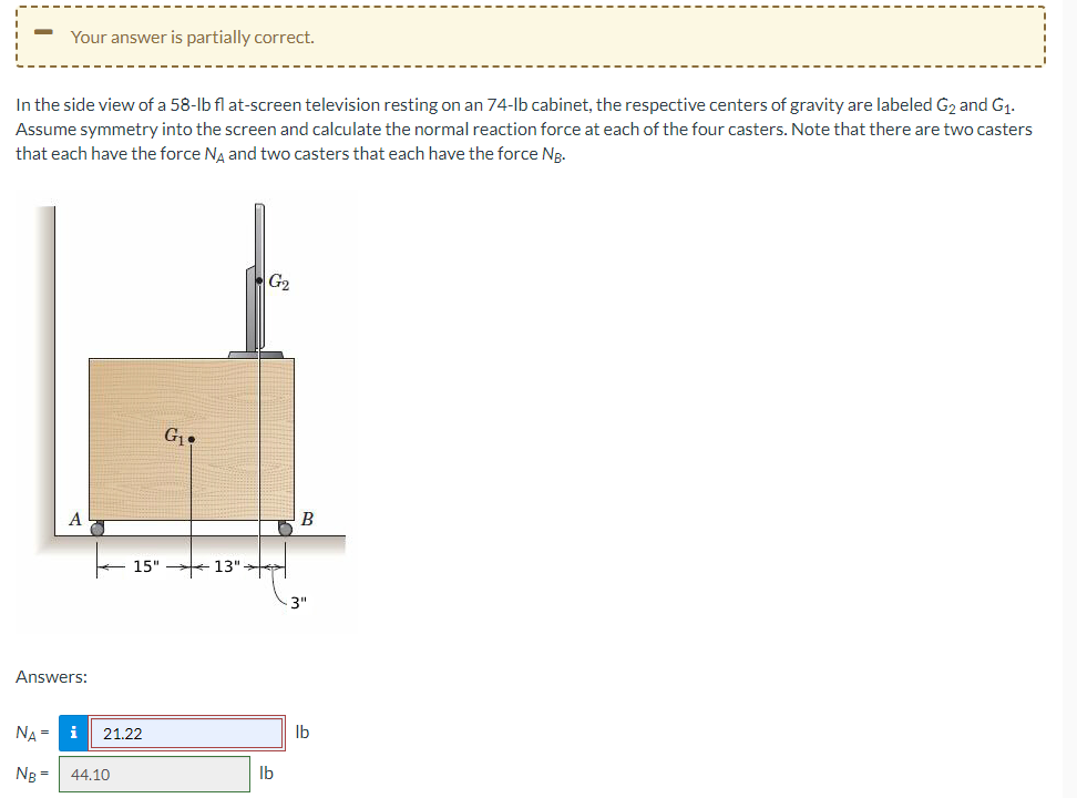 -
Your answer is partially correct.
In the side view of a 58-lb flat-screen television resting on an 74-lb cabinet, the respective centers of gravity are labeled G2 and G1.
Assume symmetry into the screen and calculate the normal reaction force at each of the four casters. Note that there are two casters
that each have the force Nд and two casters that each have the force NB.
Answers:
G₁
15" 13"
NA= i 21.22
NB= 44.10
G2
B
3"
lb
lb