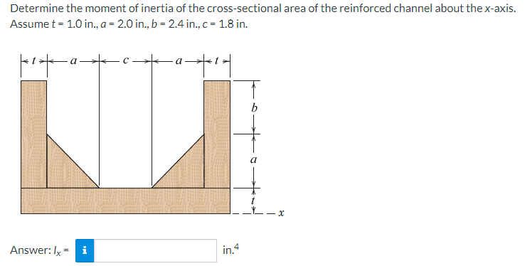 Determine the moment of inertia of the cross-sectional area of the reinforced channel about the x-axis.
Assume t = 1.0 in., a = 2.0 in., b = 2.4 in., c = 1.8 in.
C
a
Answer: Ix= i
in.4
x