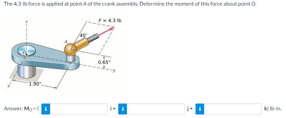 The 4.3-lb force is applied at point A of the crank assembly. Determine the moment of this force about point O.
1.90"
40°
F = 4.3 lb
0.65"
Answer: Mo=1
i
i+ i
j+ i
k) lb-in.