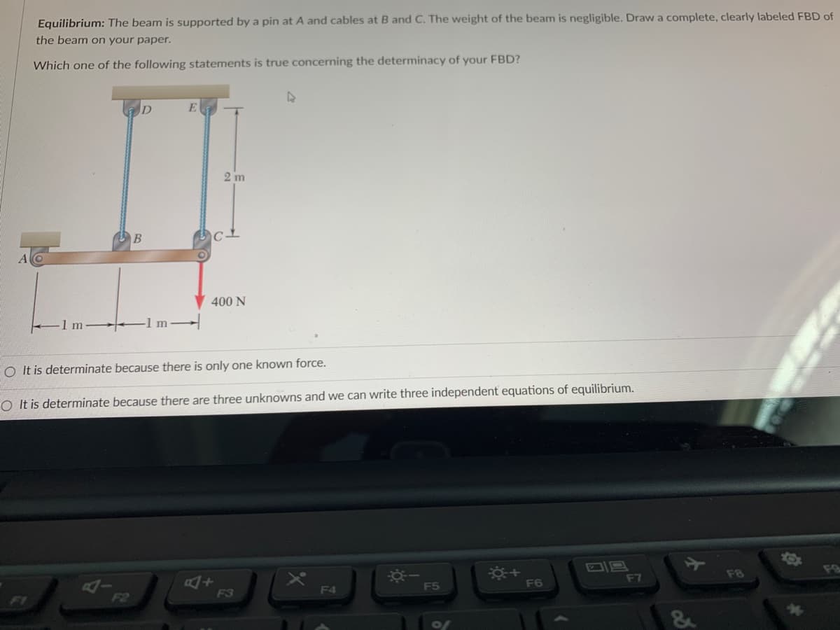 ### Equilibrium of a Beam

#### Problem Statement

The beam is supported by a pin at A and cables at B and C. The weight of the beam is negligible. Draw a complete, clearly labeled Free Body Diagram (FBD) of the beam on your paper.

#### Question for Determinacy

Which one of the following statements is true concerning the determinacy of your Free Body Diagram (FBD)?

#### Diagram Description

- **A** is the pin support on the left side.
- **B** is a point 1 meter from A where one cable is attached.
- **C** is another point 1 meter from B (and 2 meters from A) where another cable is attached.
- A 400 N force is applied vertically downward at point C.
- Points D and E are the locations where the cables attached to B and C respectively are anchored above the beam. The lengths of these cables are 2 meters each.

#### Provided Answers
1. **It is determinate because there is only one known force.**
2. **It is determinate because there are three unknowns and we can write three independent equations of equilibrium.**

#### Explanation

The FBD should include:
- The beam with dimensions marked.
- The pin support at A with its reaction forces.
- The cables at B and C showing the tension forces in the cables.
- The downward force of 400 N at point C.

This problem involves establishing equilibrium in a static system where the sum of forces and moments must equal zero.